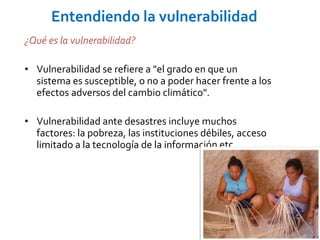 Entendiendo la vulnerabilidad ¿Qué es la vulnerabilidad? Vulnerabilidad se refiere a "el grado en que un sistema es susceptible, o no a poder hacer frente a los efectos adversos del cambio climático".  Vulnerabilidad ante desastres incluye muchos factores: la pobreza, las instituciones débiles, acceso limitado a la tecnología de la información etc..  