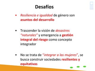 Resiliencia e igualdad  de género son  asuntos del desarrollo Trascender la visión de  desastres “naturales”  y emergencia a  gestión integral del riesgo  como concepto integrador No se trata de  “ integrar a las mujeres ” , se busca construir sociedades  resilientes y equitativas Desafíos 