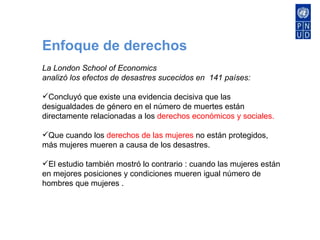 Enfoque de derechos La London School of Economics analizó los efectos de desastres sucecidos en  141 países: Concluyó que existe una evidencia decisiva que las desigualdades de género en el número de muertes están directamente relacionadas a los  derechos económicos y sociales. Que cuando  los  derechos de las mujeres  no están protegidos, más mujeres mueren a causa de los desastres. El estudio también mostró lo contrario : cuando las mujeres están en mejores posiciones y condiciones mueren igual número de hombres que mujeres . 