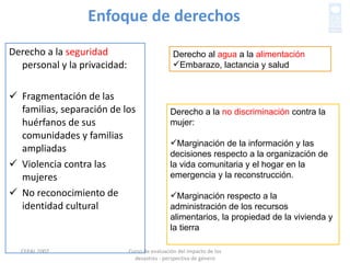 Enfoque de derechos Derecho a la  seguridad  personal y la privacidad: Fragmentación de las familias, separación de los huérfanos de sus comunidades y familias ampliadas Violencia contra las mujeres No reconocimiento de identidad cultural  Curso de evaluación del impacto de los desastres - perspectiva de género CEPAL 2007 Derecho al  agua  a la  alimentación Embarazo, lactancia y salud Derecho a la  no discriminación  contra la mujer: Marginación de la información y las decisiones respecto a la organización de la vida comunitaria y el hogar en la emergencia y la reconstrucción.  Marginación respecto a la administración de los recursos alimentarios, la propiedad de la vivienda y la tierra 