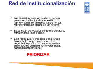 Red de Institucionalización Las condiciones en las cuales el género puede ser institucionalizado, están representadas en al menos 12 elementos representados en alguna de las esferas.  Estas están conectadas e interrelacionadas, reforzándose unas a otras.  Esta red requiere una acción colectiva a través de la cooperación, consultas, negociación y solución de controversias entre actores en diferentes niveles (local, nacional e internacional) PRIORIZAR 