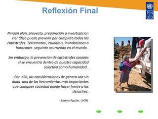 Ningún plan, proyecto, preparación o investigación científica puede prevenir por completo todas las catástrofes. Terremotos , tsunamis, inundaciones o huracanes  seguirán ocurriendo en el mundo.  Sin embargo, la prevención de catástrofes sociales sí se encuentra dentro de nuestra capacidad colectiva como humanidad.  Por  ello, las consideraciones de género son sin duda  una de las herramientas más importantes que cualquier sociedad puede hacer frente a los desastres. ( Lorena Aguilar, UICN)  Reflexión Final 
