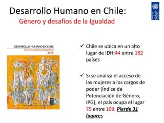 Desarrollo Humano en Chile:  Género y desafíos de la Igualdad  Chile se ubica en un alto  lugar de IDH: 44  entre  182  países  Si se analiza el acceso de las mujeres a los cargos de poder (Índice de Potenciación de Género, IPG), el país ocupa el lugar  75  entre  109.  Pierde 31 lugares 