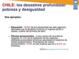 CHILE : los desastres profundizan pobreza y desigualdad Dos ejemplos: Educación  :  24,6%  de los estudiantes las seis regiones afectadas por el desastre tuvieron un ingreso tardío a clases, a partir del primero de abril.  Efectos psicosociales ,  a tres meses de ocurrida la tragedia, el  12%  de la población de las regiones afectadas presentaba síntomas asociados al trastorno de estrés postraumático. Prevalencia de estrés postraumático:  14,8%  en las mujeres que en y  6,4%  en  hombres.  SERNAM ( http://estudios.sernam.cl/?m=e&i=63 ) 