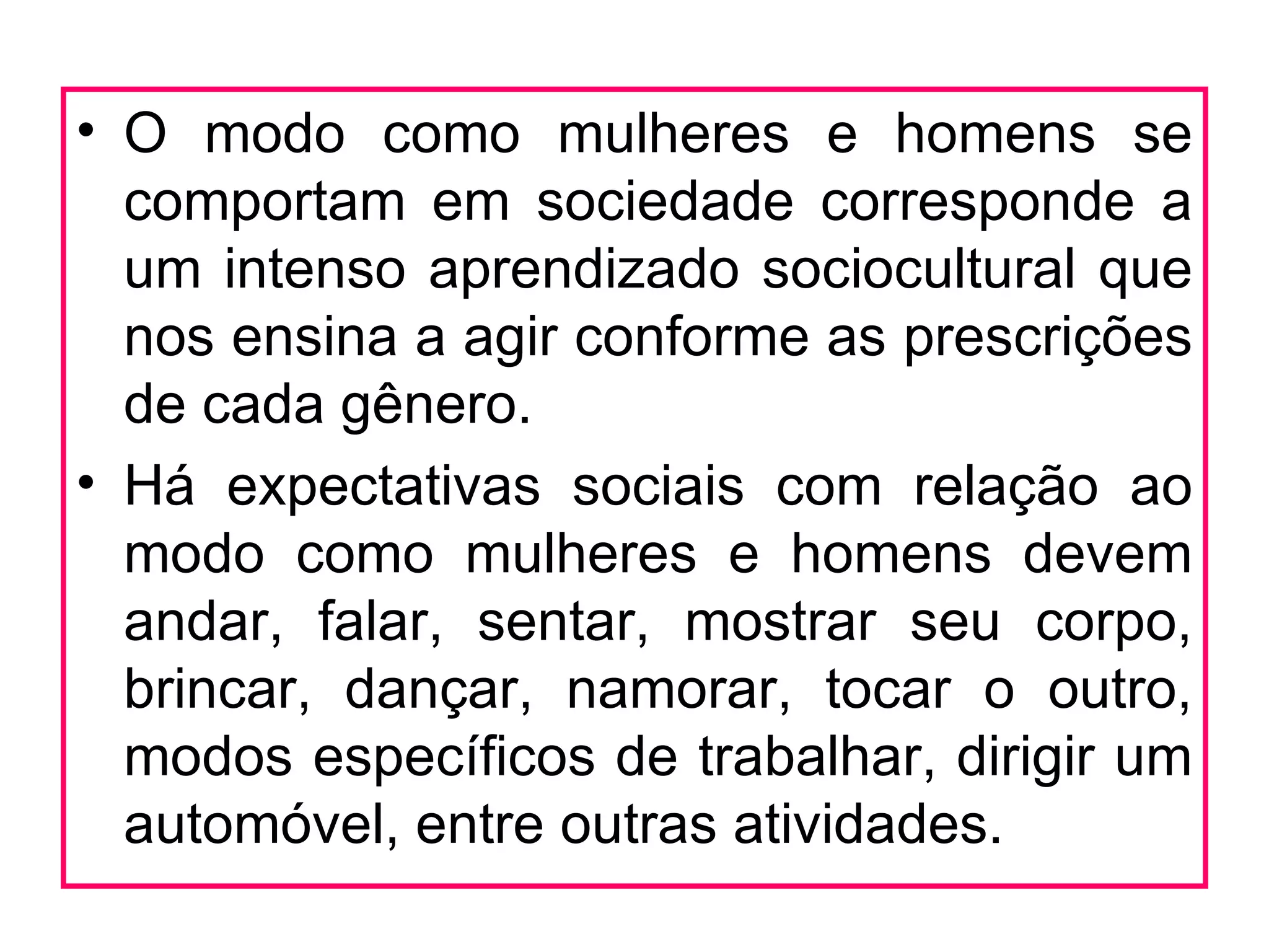 • O modo como mulheres e homens se
  comportam em sociedade corresponde a
  um intenso aprendizado sociocultural que
  nos ensina a agir conforme as prescrições
  de cada gênero.
• Há expectativas sociais com relação ao
  modo como mulheres e homens devem
  andar, falar, sentar, mostrar seu corpo,
  brincar, dançar, namorar, tocar o outro,
  modos específicos de trabalhar, dirigir um
  automóvel, entre outras atividades.
 