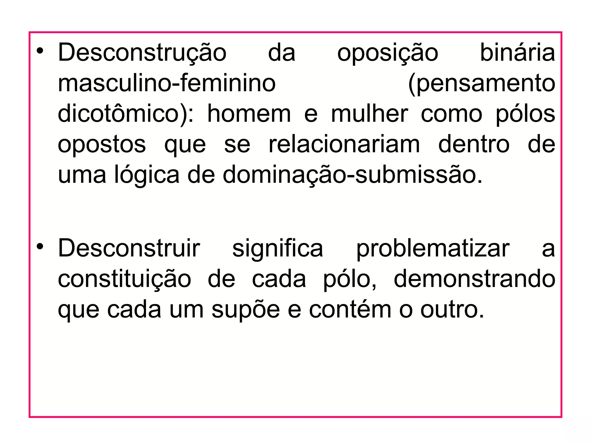• Desconstrução    da   oposição    binária
  masculino-feminino          (pensamento
  dicotômico): homem e mulher como pólos
  opostos que se relacionariam dentro de
  uma lógica de dominação-submissão.

• Desconstruir significa problematizar a
  constituição de cada pólo, demonstrando
  que cada um supõe e contém o outro.
 