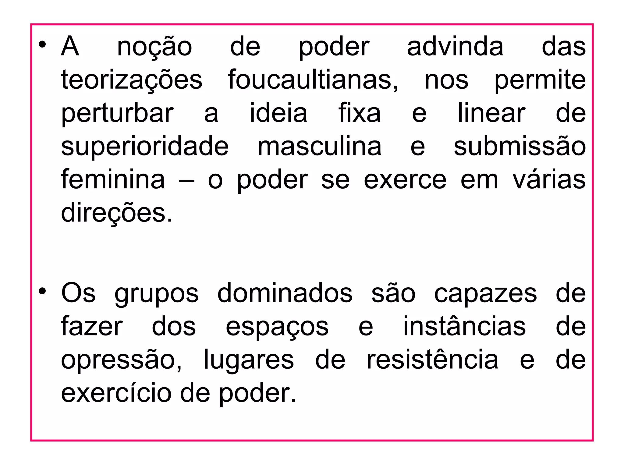 • A noção de poder advinda das
  teorizações foucaultianas, nos permite
  perturbar a ideia fixa e linear de
  superioridade masculina e submissão
  feminina – o poder se exerce em várias
  direções.

• Os grupos dominados são capazes de
  fazer dos espaços e instâncias de
  opressão, lugares de resistência e de
  exercício de poder.
 