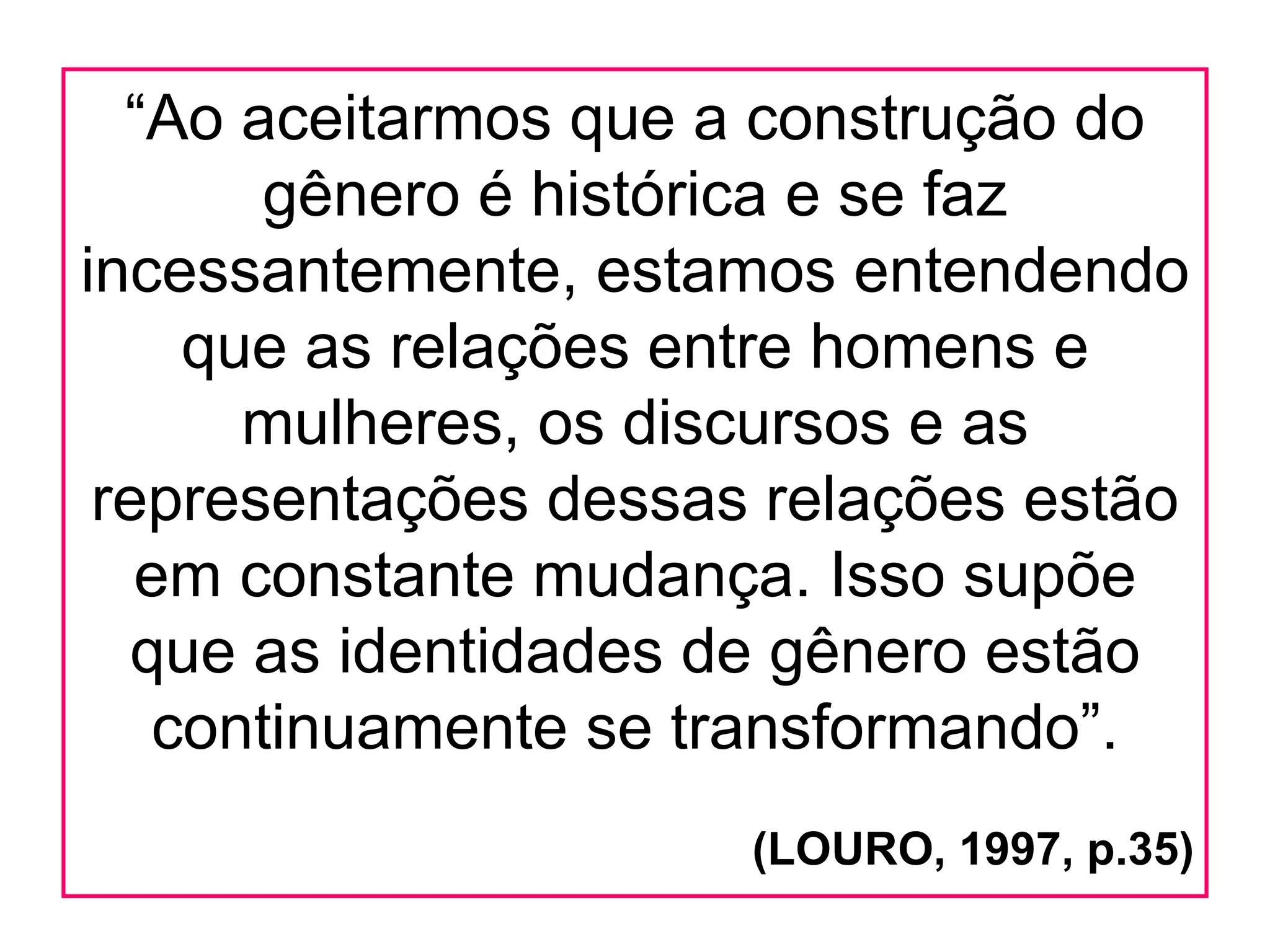 “Ao aceitarmos que a construção do
       gênero é histórica e se faz
incessantemente, estamos entendendo
    que as relações entre homens e
      mulheres, os discursos e as
 representações dessas relações estão
   em constante mudança. Isso supõe
  que as identidades de gênero estão
   continuamente se transformando”.
                      (LOURO, 1997, p.35)
 