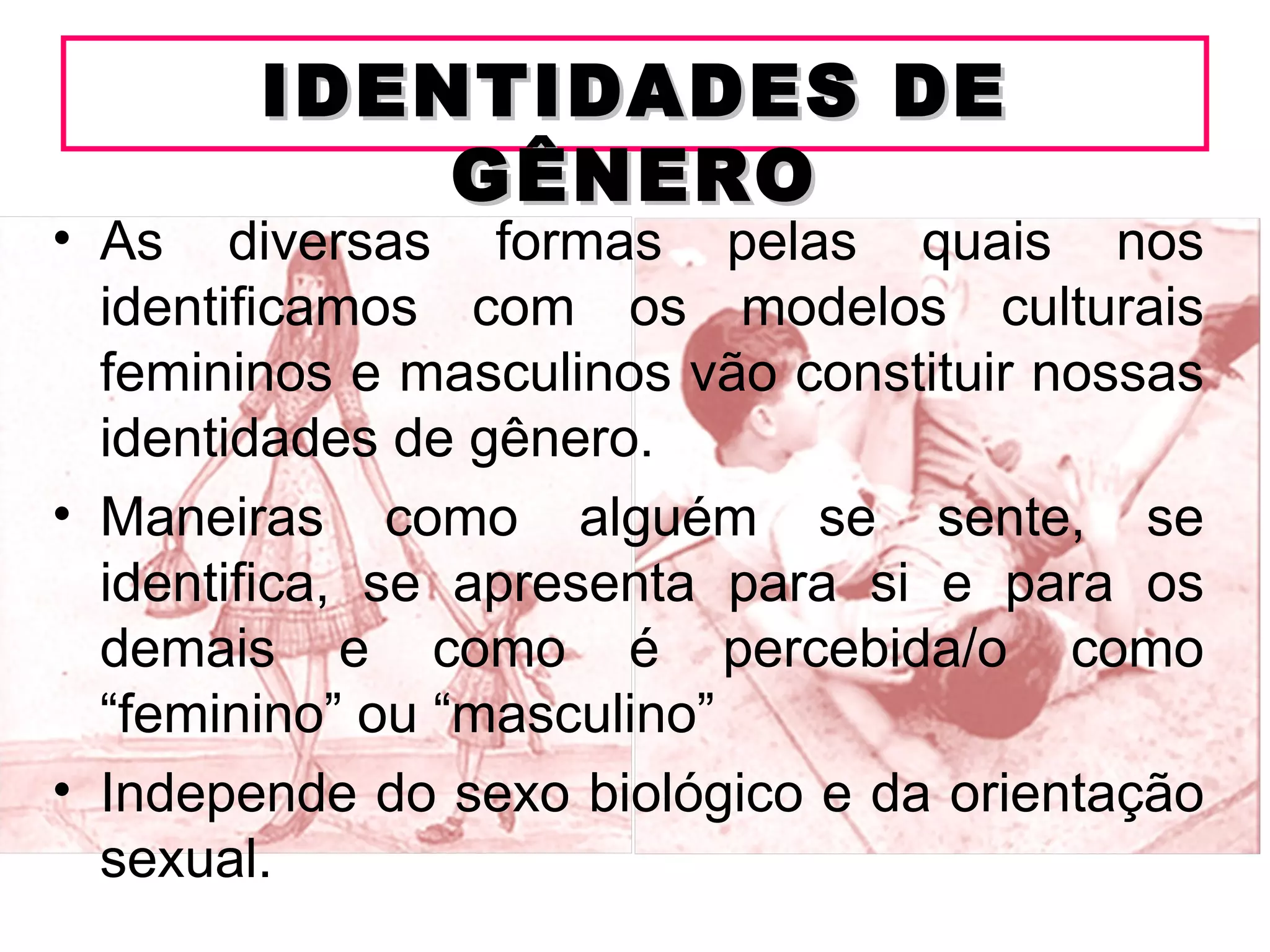 IDENTIDADES DE
            GÊNERO
• As diversas formas pelas quais nos
  identificamos com os modelos culturais
  femininos e masculinos vão constituir nossas
  identidades de gênero.
• Maneiras como alguém se sente, se
  identifica, se apresenta para si e para os
  demais e como é percebida/o como
  “feminino” ou “masculino”
• Independe do sexo biológico e da orientação
  sexual.
 