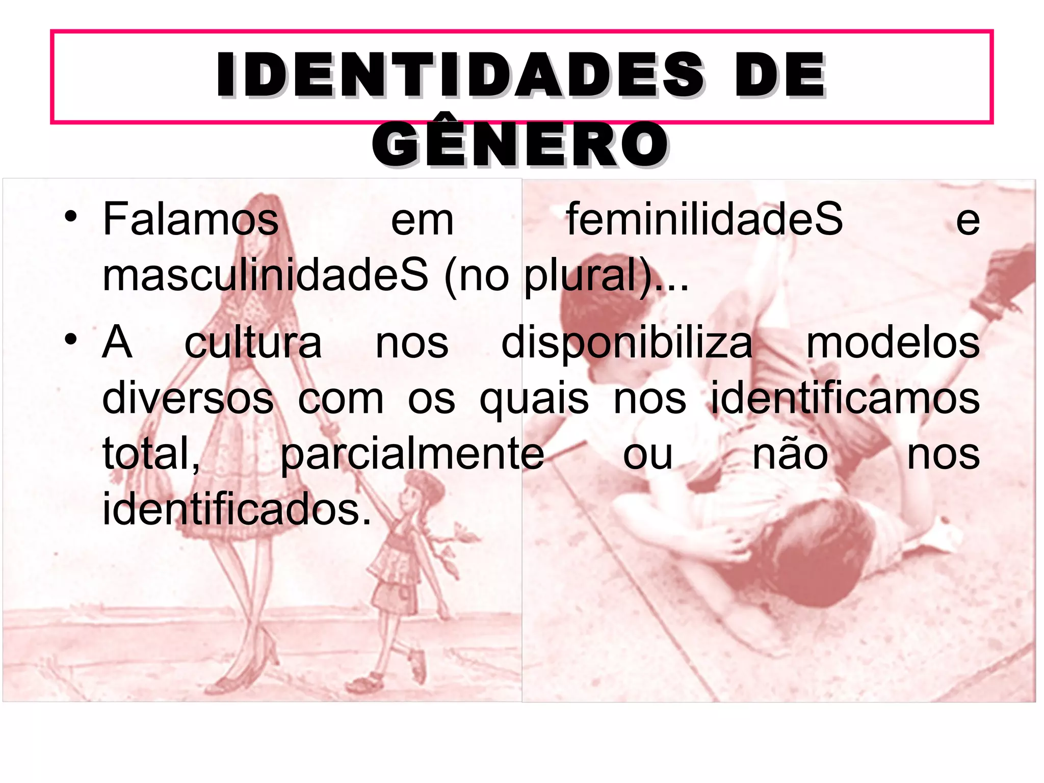 IDENTIDADES DE
          GÊNERO
• Falamos        em      feminilidadeS   e
  masculinidadeS (no plural)...
• A cultura nos disponibiliza modelos
  diversos com os quais nos identificamos
  total,    parcialmente   ou      não nos
  identificados.
 