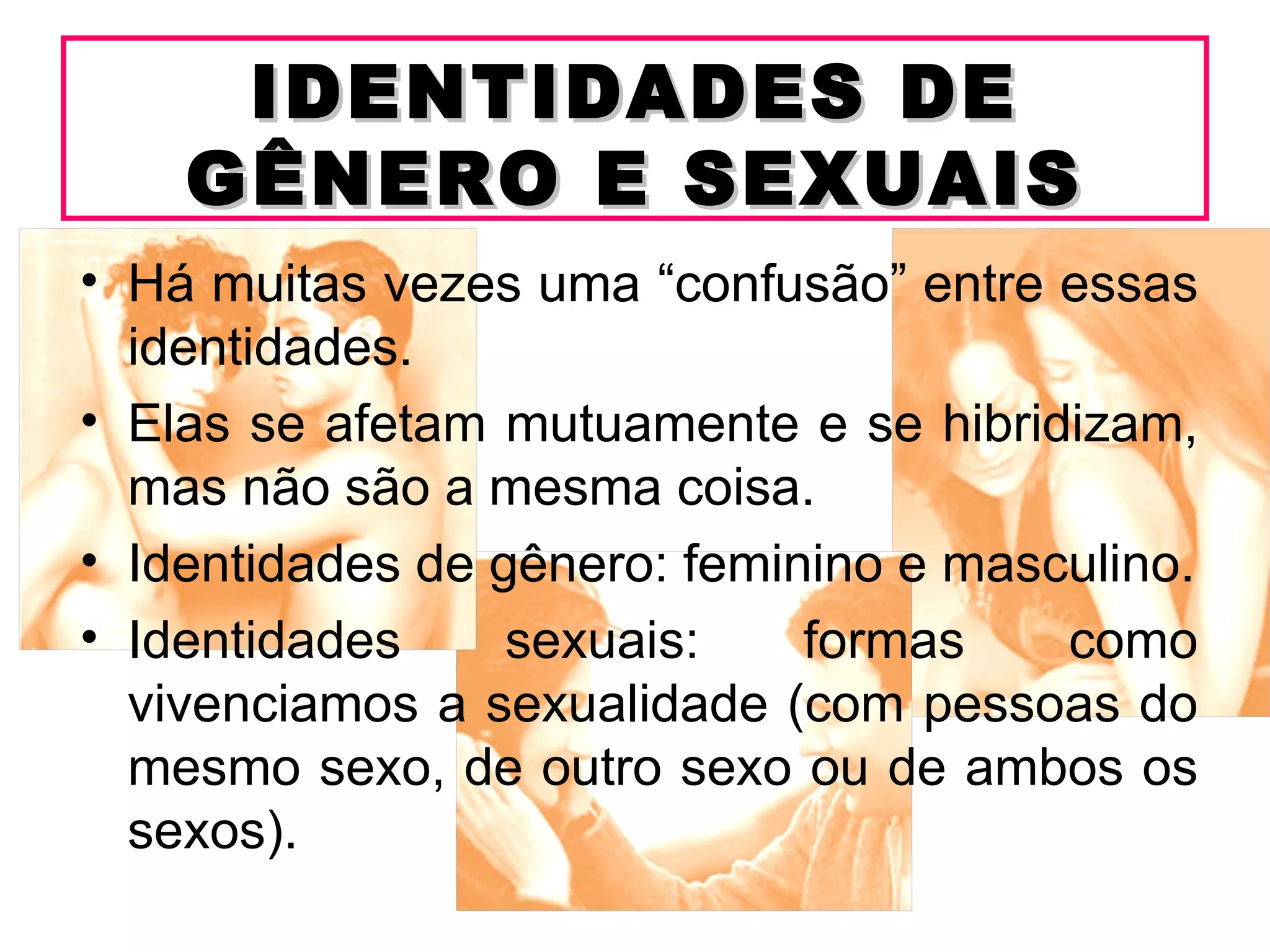 IDENTIDADES DE
    GÊNERO E SEXUAIS
• Há muitas vezes uma “confusão” entre essas
  identidades.
• Elas se afetam mutuamente e se hibridizam,
  mas não são a mesma coisa.
• Identidades de gênero: feminino e masculino.
• Identidades     sexuais:    formas    como
  vivenciamos a sexualidade (com pessoas do
  mesmo sexo, de outro sexo ou de ambos os
  sexos).
 