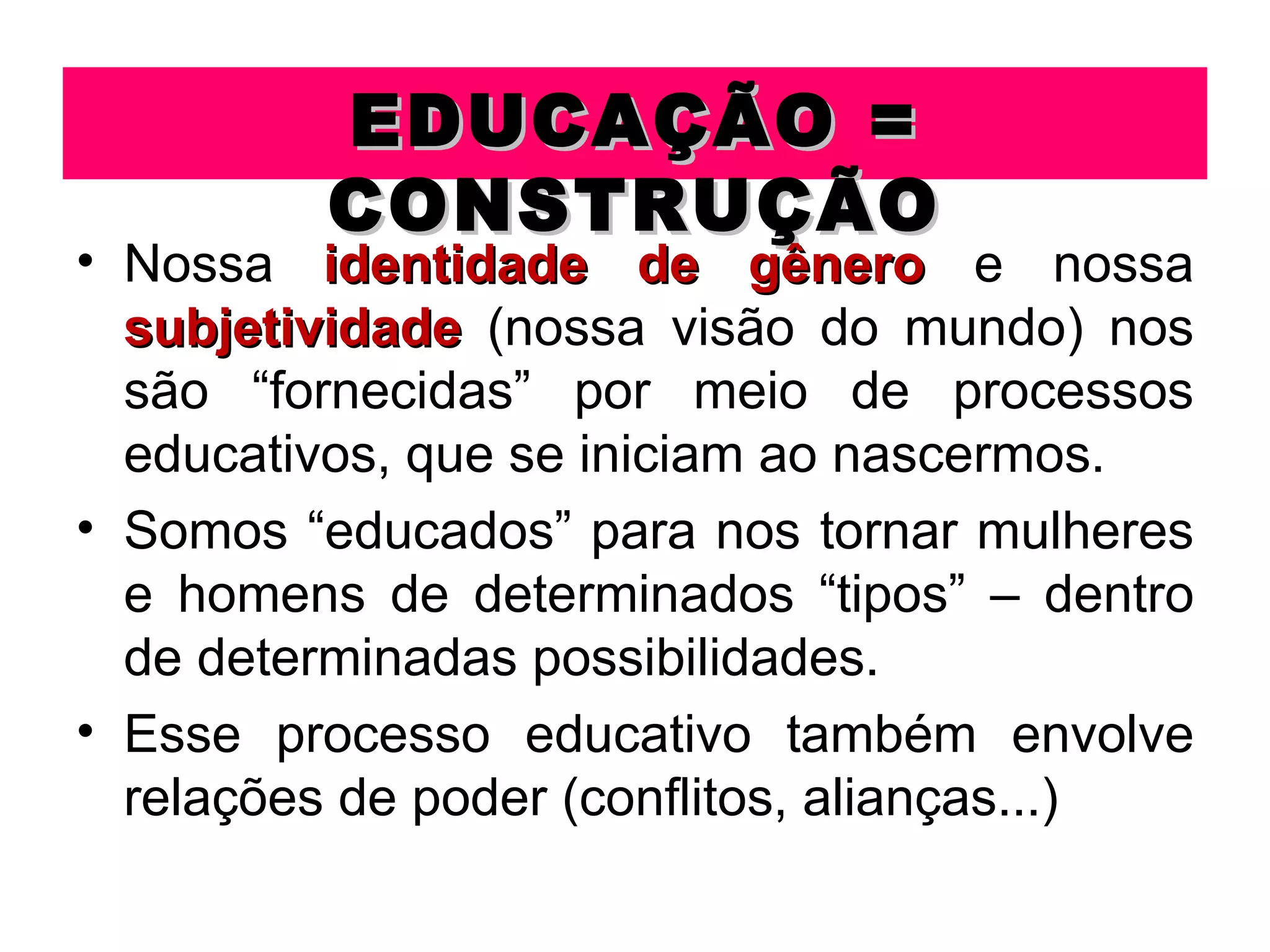 EDUCAÇÃO =
         CONSTRUÇÃO
• Nossa identidade de gênero e nossa
  subjetividade (nossa visão do mundo) nos
  são “fornecidas” por meio de processos
  educativos, que se iniciam ao nascermos.
• Somos “educados” para nos tornar mulheres
  e homens de determinados “tipos” – dentro
  de determinadas possibilidades.
• Esse processo educativo também envolve
  relações de poder (conflitos, alianças...)
 