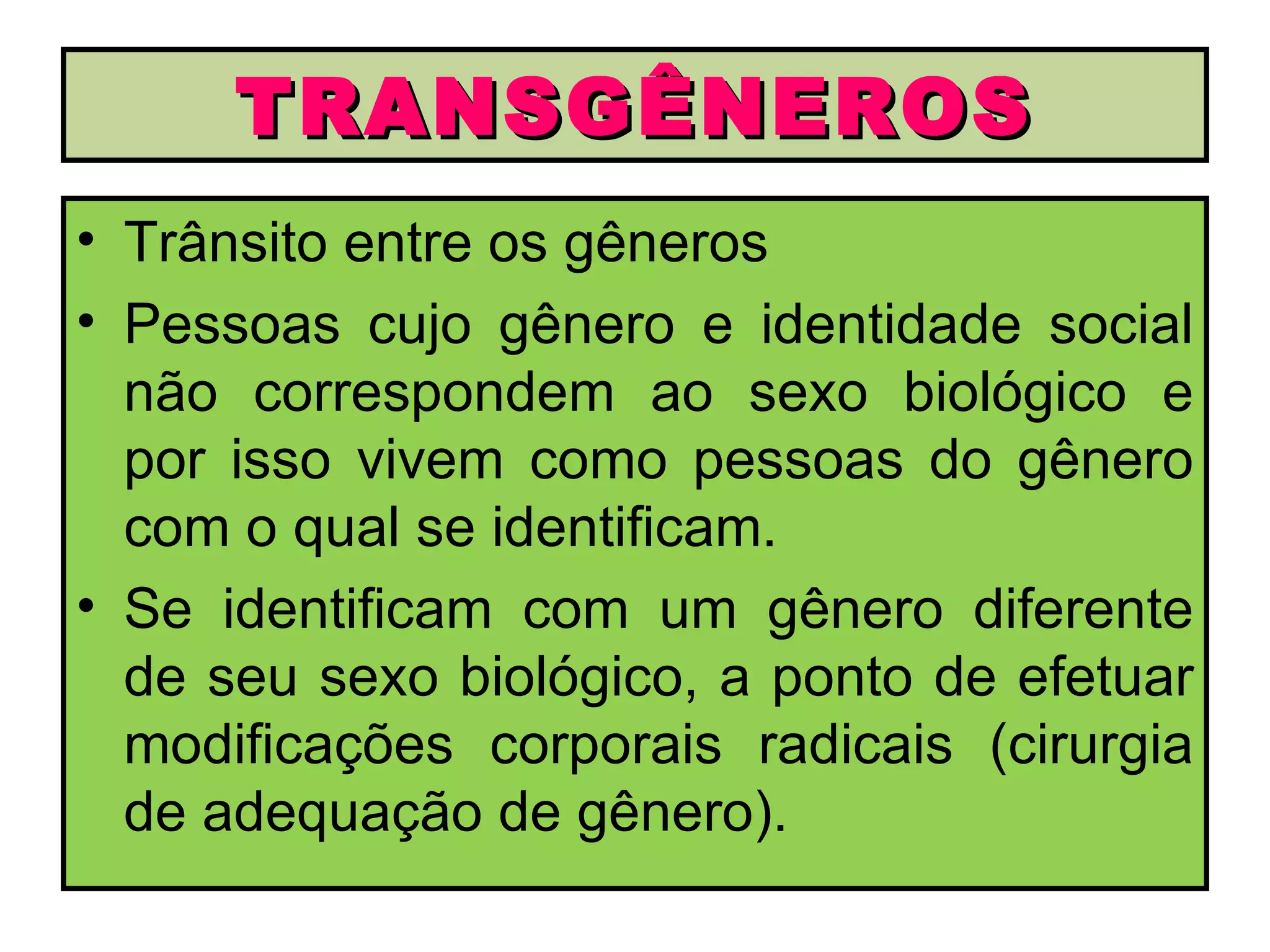 TRANSGÊNEROS
• Trânsito entre os gêneros
• Pessoas cujo gênero e identidade social
  não correspondem ao sexo biológico e
  por isso vivem como pessoas do gênero
  com o qual se identificam.
• Se identificam com um gênero diferente
  de seu sexo biológico, a ponto de efetuar
  modificações corporais radicais (cirurgia
  de adequação de gênero).
 