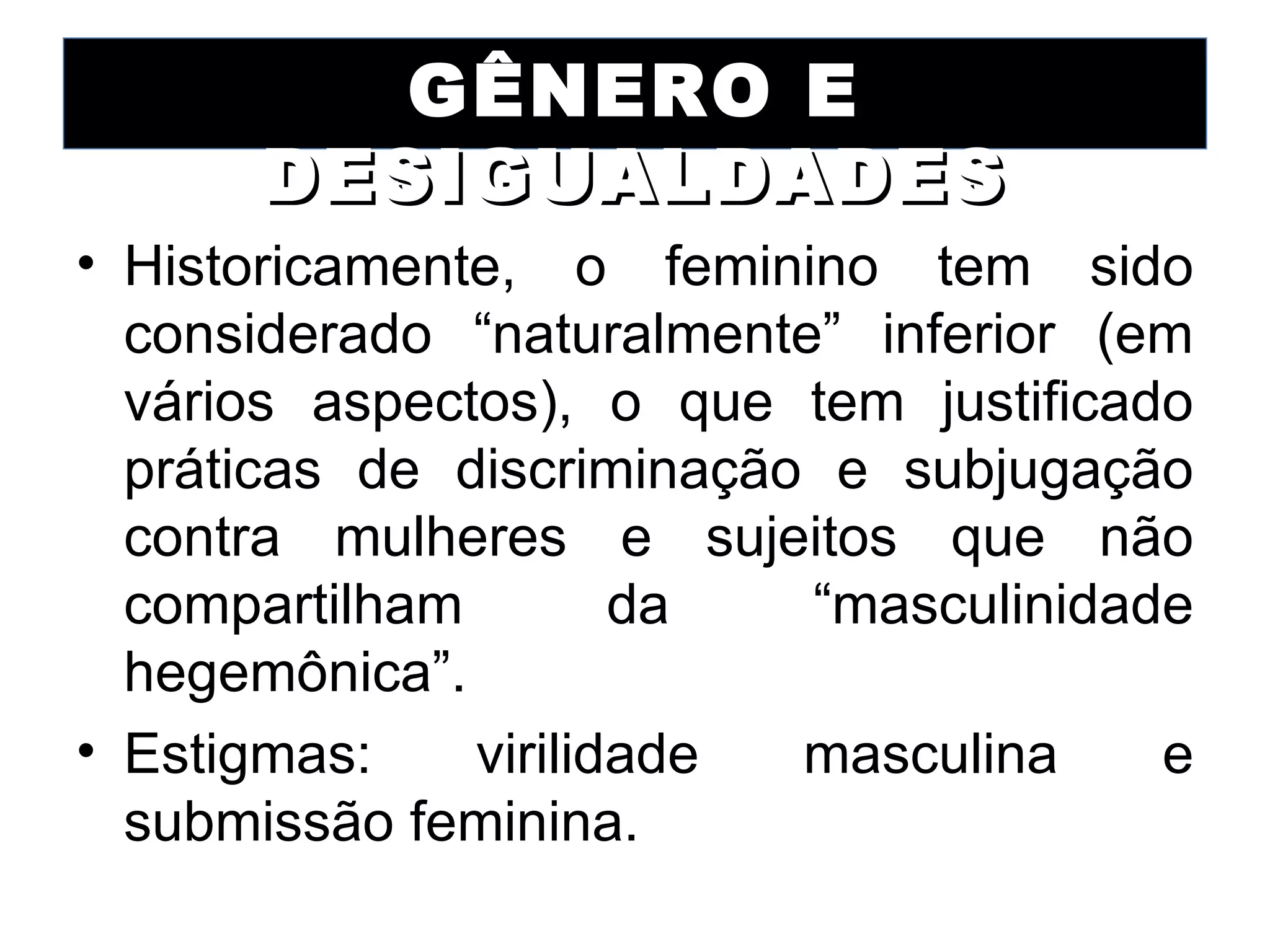 GÊNERO E
      DESIGUALDADES
• Historicamente, o feminino tem sido
  considerado “naturalmente” inferior (em
  vários aspectos), o que tem justificado
  práticas de discriminação e subjugação
  contra mulheres e sujeitos que não
  compartilham        da   “masculinidade
  hegemônica”.
• Estigmas:    virilidade  masculina    e
  submissão feminina.
 