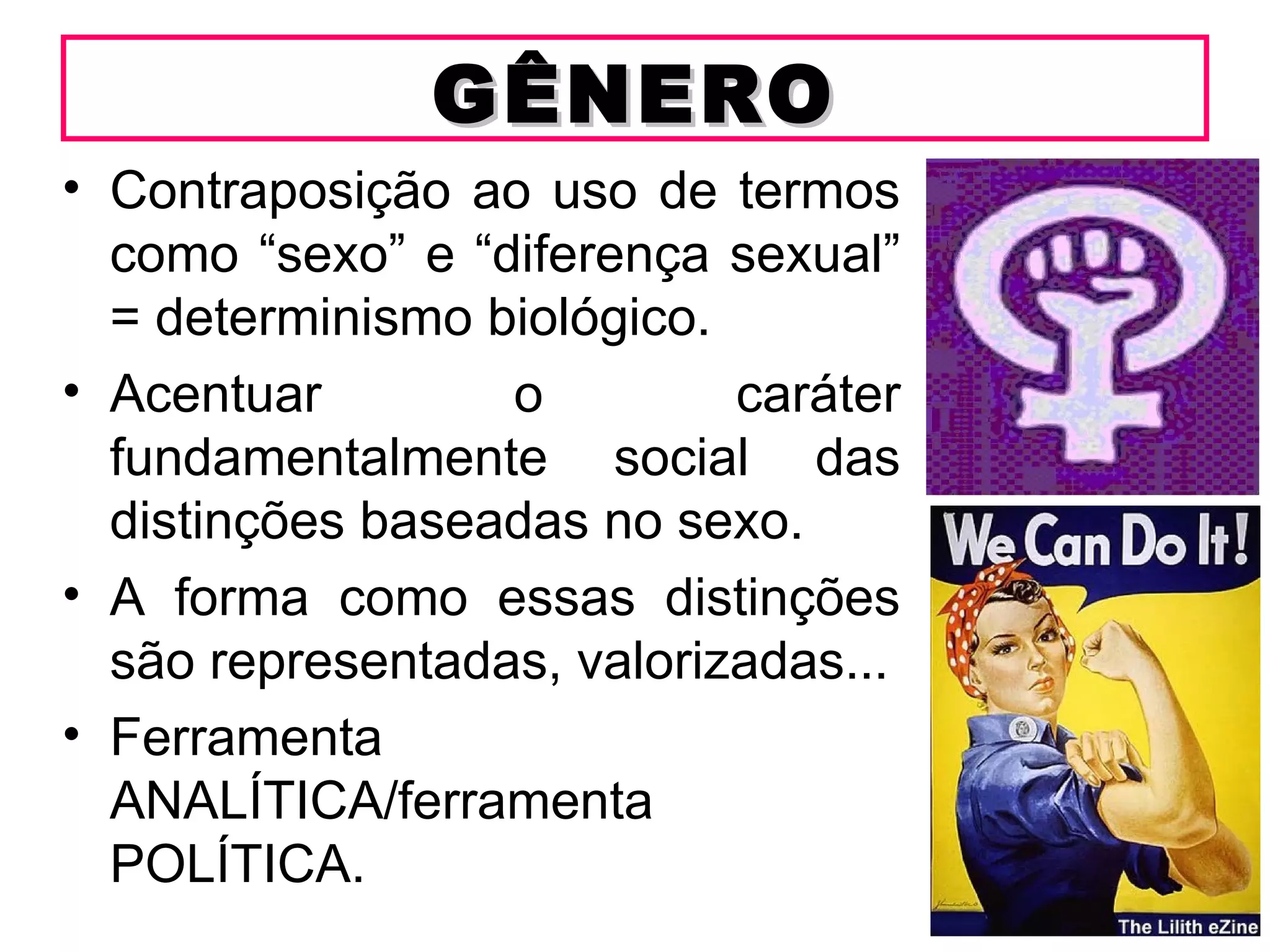 GÊNERO
• Contraposição ao uso de termos
  como “sexo” e “diferença sexual”
  = determinismo biológico.
• Acentuar        o         caráter
  fundamentalmente social das
  distinções baseadas no sexo.
• A forma como essas distinções
  são representadas, valorizadas...
• Ferramenta
  ANALÍTICA/ferramenta
  POLÍTICA.
 