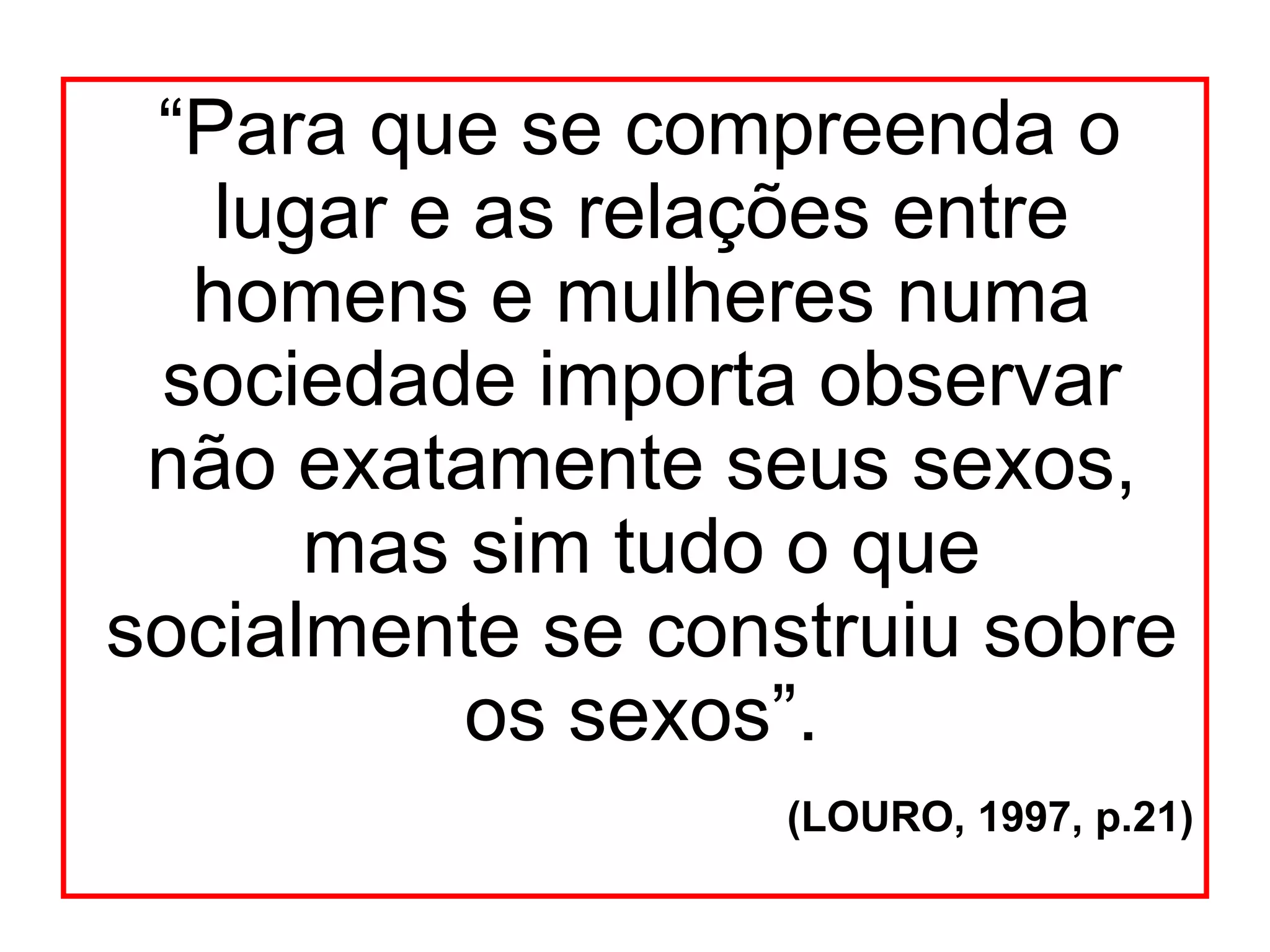 “Para que se compreenda o
   lugar e as relações entre
  homens e mulheres numa
 sociedade importa observar
 não exatamente seus sexos,
      mas sim tudo o que
socialmente se construiu sobre
           os sexos”.
                   (LOURO, 1997, p.21)
 