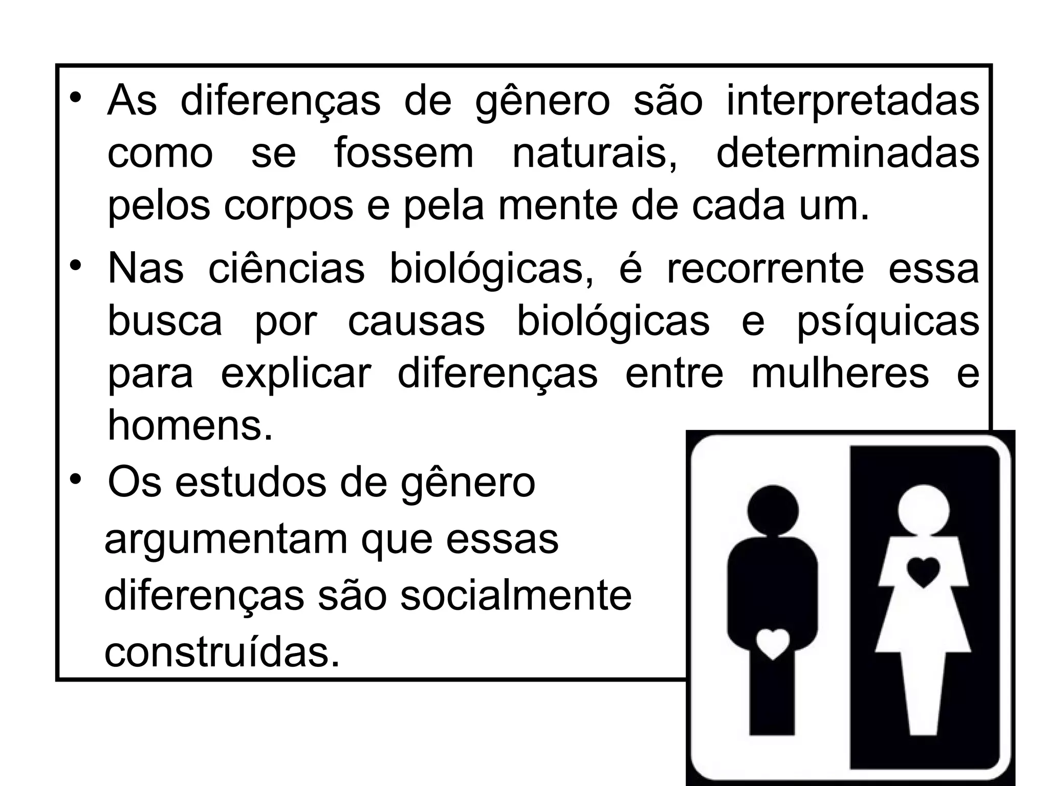 • As diferenças de gênero são interpretadas
  como se fossem naturais, determinadas
  pelos corpos e pela mente de cada um.
• Nas ciências biológicas, é recorrente essa
  busca por causas biológicas e psíquicas
  para explicar diferenças entre mulheres e
  homens.
• Os estudos de gênero
  argumentam que essas
  diferenças são socialmente
  construídas.
 