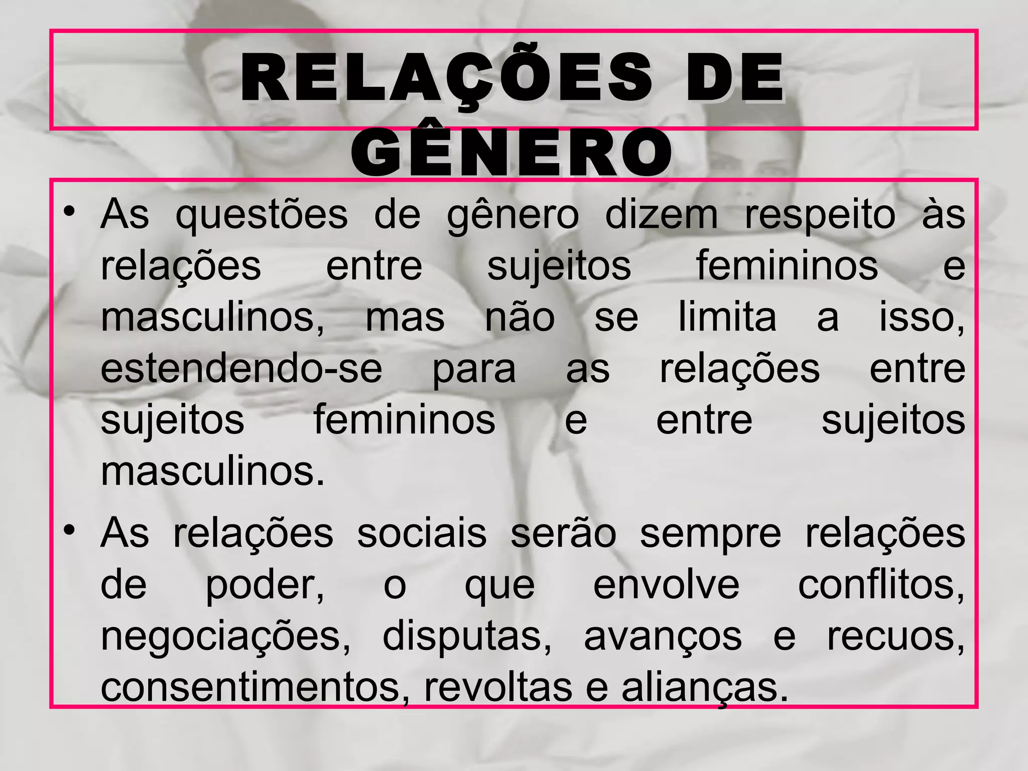 RELAÇÕES DE
           GÊNERO
• As questões de gênero dizem respeito às
  relações entre sujeitos femininos e
  masculinos, mas não se limita a isso,
  estendendo-se para as relações entre
  sujeitos  femininos     e    entre   sujeitos
  masculinos.
• As relações sociais serão sempre relações
  de poder, o que envolve conflitos,
  negociações, disputas, avanços e recuos,
  consentimentos, revoltas e alianças.
 