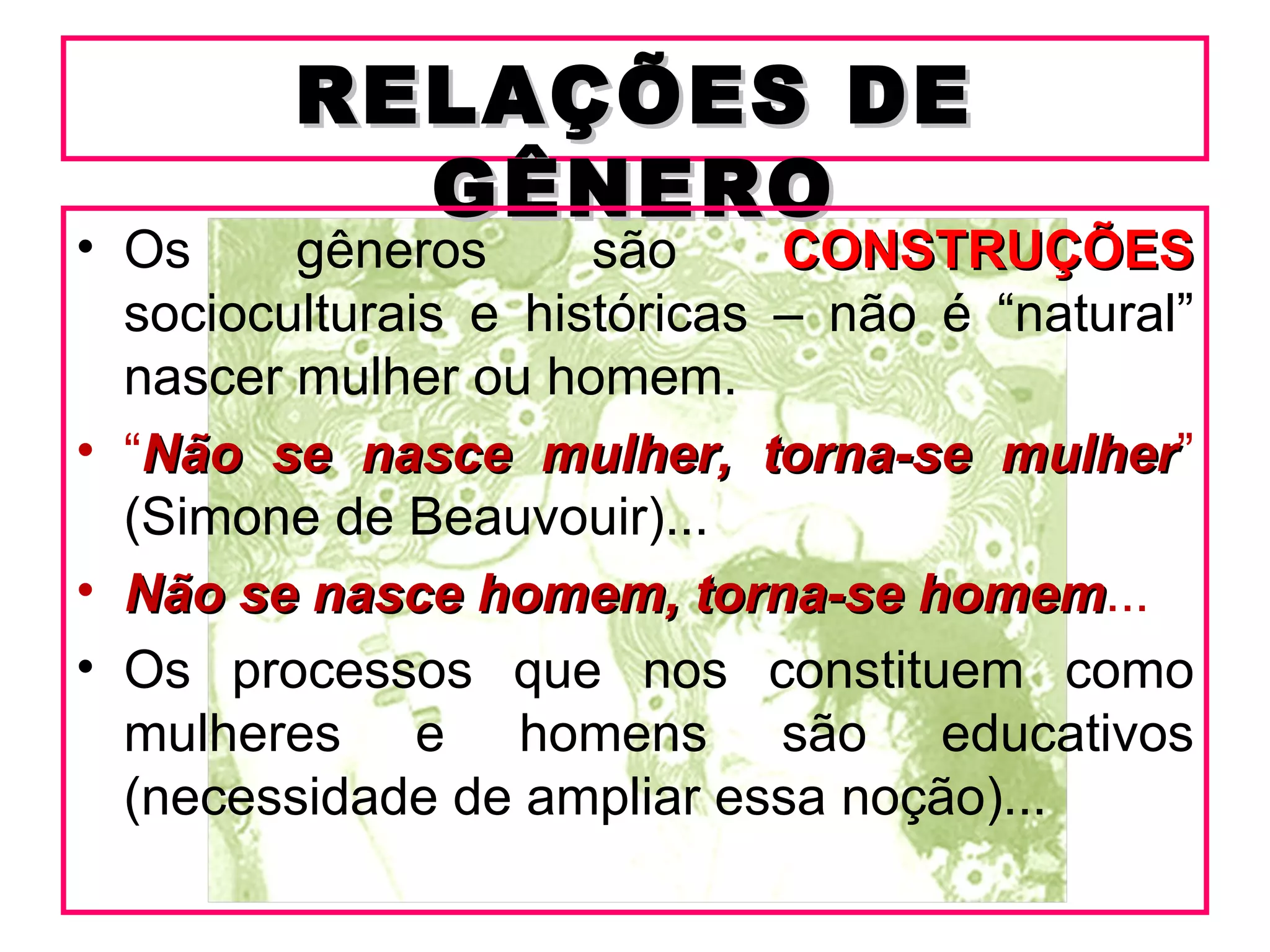 RELAÇÕES DE
           GÊNERO
• Os     gêneros      são     CONSTRUÇÕES
  socioculturais e históricas – não é “natural”
  nascer mulher ou homem.
• “Não se nasce mulher, torna-se mulher”
                                      mulher
  (Simone de Beauvouir)...
• Não se nasce homem, torna-se homem...
                                   homem
• Os processos que nos constituem como
  mulheres e homens são educativos
  (necessidade de ampliar essa noção)...
 