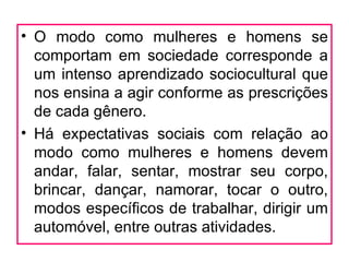• O modo como mulheres e homens se
  comportam em sociedade corresponde a
  um intenso aprendizado sociocultural que
  nos ensina a agir conforme as prescrições
  de cada gênero.
• Há expectativas sociais com relação ao
  modo como mulheres e homens devem
  andar, falar, sentar, mostrar seu corpo,
  brincar, dançar, namorar, tocar o outro,
  modos específicos de trabalhar, dirigir um
  automóvel, entre outras atividades.
 