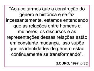 “Ao aceitarmos que a construção do
       gênero é histórica e se faz
incessantemente, estamos entendendo
    que as relações entre homens e
      mulheres, os discursos e as
 representações dessas relações estão
   em constante mudança. Isso supõe
  que as identidades de gênero estão
   continuamente se transformando”.
                      (LOURO, 1997, p.35)
 