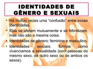 IDENTIDADES DE
    GÊNERO E SEXUAIS
• Há muitas vezes uma “confusão” entre essas
  identidades.
• Elas se afetam mutuamente e se hibridizam,
  mas não são a mesma coisa.
• Identidades de gênero: feminino e masculino.
• Identidades     sexuais:    formas    como
  vivenciamos a sexualidade (com pessoas do
  mesmo sexo, de outro sexo ou de ambos os
  sexos).
 
