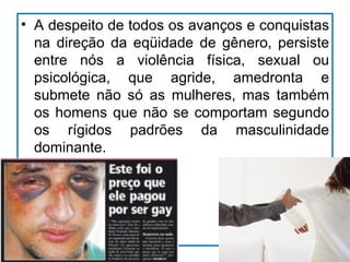 • A despeito de todos os avanços e conquistas
  na direção da eqüidade de gênero, persiste
  entre nós a violência física, sexual ou
  psicológica, que agride, amedronta e
  submete não só as mulheres, mas também
  os homens que não se comportam segundo
  os rígidos padrões da masculinidade
  dominante.
 
