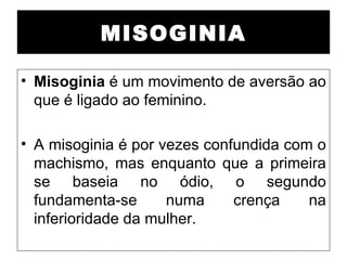 MISOGINIA

• Misoginia é um movimento de aversão ao
  que é ligado ao feminino.

• A misoginia é por vezes confundida com o
  machismo, mas enquanto que a primeira
  se baseia no ódio, o segundo
  fundamenta-se      numa     crença    na
  inferioridade da mulher.
 