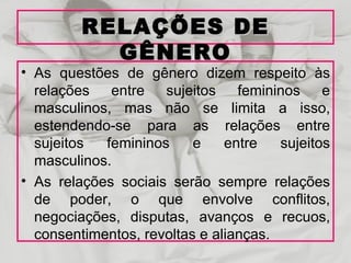 RELAÇÕES DE
           GÊNERO
• As questões de gênero dizem respeito às
  relações entre sujeitos femininos e
  masculinos, mas não se limita a isso,
  estendendo-se para as relações entre
  sujeitos  femininos     e    entre   sujeitos
  masculinos.
• As relações sociais serão sempre relações
  de poder, o que envolve conflitos,
  negociações, disputas, avanços e recuos,
  consentimentos, revoltas e alianças.
 