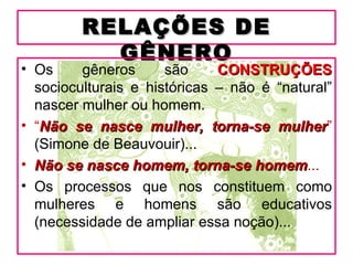 RELAÇÕES DE
           GÊNERO
• Os     gêneros      são     CONSTRUÇÕES
  socioculturais e históricas – não é “natural”
  nascer mulher ou homem.
• “Não se nasce mulher, torna-se mulher”
                                      mulher
  (Simone de Beauvouir)...
• Não se nasce homem, torna-se homem...
                                   homem
• Os processos que nos constituem como
  mulheres e homens são educativos
  (necessidade de ampliar essa noção)...
 