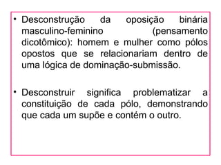 • Desconstrução    da   oposição    binária
  masculino-feminino          (pensamento
  dicotômico): homem e mulher como pólos
  opostos que se relacionariam dentro de
  uma lógica de dominação-submissão.

• Desconstruir significa problematizar a
  constituição de cada pólo, demonstrando
  que cada um supõe e contém o outro.
 