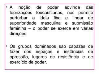 • A noção de poder advinda das
  teorizações foucaultianas, nos permite
  perturbar a ideia fixa e linear de
  superioridade masculina e submissão
  feminina – o poder se exerce em várias
  direções.

• Os grupos dominados são capazes de
  fazer dos espaços e instâncias de
  opressão, lugares de resistência e de
  exercício de poder.
 