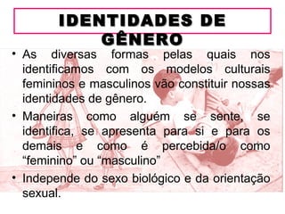 IDENTIDADES DE
            GÊNERO
• As diversas formas pelas quais nos
  identificamos com os modelos culturais
  femininos e masculinos vão constituir nossas
  identidades de gênero.
• Maneiras como alguém se sente, se
  identifica, se apresenta para si e para os
  demais e como é percebida/o como
  “feminino” ou “masculino”
• Independe do sexo biológico e da orientação
  sexual.
 