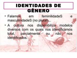 IDENTIDADES DE
          GÊNERO
• Falamos        em      feminilidadeS   e
  masculinidadeS (no plural)...
• A cultura nos disponibiliza modelos
  diversos com os quais nos identificamos
  total,    parcialmente   ou      não nos
  identificados.
 