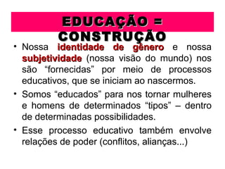 EDUCAÇÃO =
         CONSTRUÇÃO
• Nossa identidade de gênero e nossa
  subjetividade (nossa visão do mundo) nos
  são “fornecidas” por meio de processos
  educativos, que se iniciam ao nascermos.
• Somos “educados” para nos tornar mulheres
  e homens de determinados “tipos” – dentro
  de determinadas possibilidades.
• Esse processo educativo também envolve
  relações de poder (conflitos, alianças...)
 