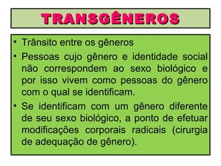 TRANSGÊNEROS
• Trânsito entre os gêneros
• Pessoas cujo gênero e identidade social
  não correspondem ao sexo biológico e
  por isso vivem como pessoas do gênero
  com o qual se identificam.
• Se identificam com um gênero diferente
  de seu sexo biológico, a ponto de efetuar
  modificações corporais radicais (cirurgia
  de adequação de gênero).
 