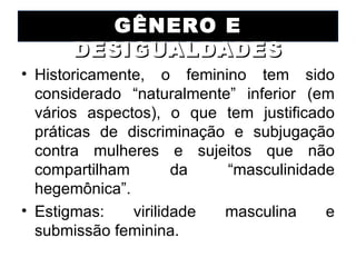 GÊNERO E
      DESIGUALDADES
• Historicamente, o feminino tem sido
  considerado “naturalmente” inferior (em
  vários aspectos), o que tem justificado
  práticas de discriminação e subjugação
  contra mulheres e sujeitos que não
  compartilham        da   “masculinidade
  hegemônica”.
• Estigmas:    virilidade  masculina    e
  submissão feminina.
 