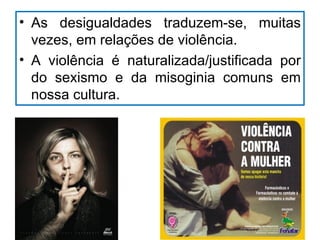 • As desigualdades traduzem-se, muitas
  vezes, em relações de violência.
• A violência é naturalizada/justificada por
  do sexismo e da misoginia comuns em
  nossa cultura.
 
