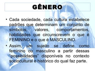 GÊNERO

• Cada sociedade, cada cultura estabelece
  padrões que determinam um conjunto de
  símbolos,     valores,     comportamentos,
  habilidades que circunscrevem o que é
  FEMININO e o que é MASCULINO.
• Assim, um sujeito se define como
  feminino ou masculino a partir dessas
  “possibilidades” disponíveis no contexto
  sociocultural e histórico do qual faz parte.
 