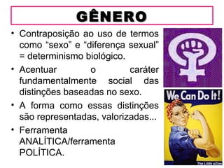 GÊNERO
• Contraposição ao uso de termos
  como “sexo” e “diferença sexual”
  = determinismo biológico.
• Acentuar        o         caráter
  fundamentalmente social das
  distinções baseadas no sexo.
• A forma como essas distinções
  são representadas, valorizadas...
• Ferramenta
  ANALÍTICA/ferramenta
  POLÍTICA.
 