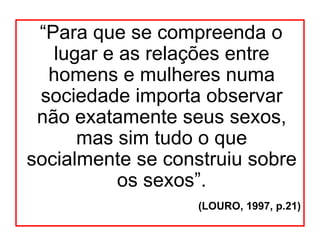 “Para que se compreenda o
   lugar e as relações entre
  homens e mulheres numa
 sociedade importa observar
 não exatamente seus sexos,
      mas sim tudo o que
socialmente se construiu sobre
           os sexos”.
                   (LOURO, 1997, p.21)
 