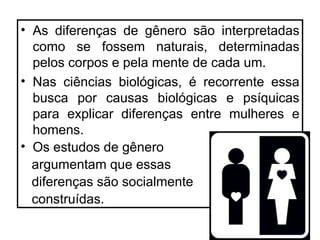• As diferenças de gênero são interpretadas
  como se fossem naturais, determinadas
  pelos corpos e pela mente de cada um.
• Nas ciências biológicas, é recorrente essa
  busca por causas biológicas e psíquicas
  para explicar diferenças entre mulheres e
  homens.
• Os estudos de gênero
  argumentam que essas
  diferenças são socialmente
  construídas.
 