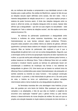 10
ela, as mulheres são levadas a compreender a sua identidade comum e são
levadas para a ação política. Na análise de MacKinnon, apesar do fato de que
as relações sexuais sejam definidas como sociais, não tem nada – fora a
inerente desigualdade de relação sexual em si – que possa explicar porque o
sistema de poder funciona assim. A fonte das relações desiguais entre os
sexos é, afinal de contas, as relações desiguais entre os sexos. Apesar dela
afirmar que a desigualdade – que tem as suas origens na sexualidade – está
integrada em “todo o sistema de relações sociais”, ela não explica como esse
sistema funciona (13).
As teóricas do patriarcado questionaram a desigualdade entre
homens e mulheres de várias maneiras importantes, mas para os(as)
historiadores(as) as suas teorias colocam alguns problemas. Primeiro,
enquanto estas propõem uma análise interna ao sistema de gênero, afirmam
igualmente a primazia desse sistema em relação à organização social no seu
conjunto. Mas as teorias do patriarcado não explicam o que é que a
desigualdade de gênero tem a ver com as outras desigualdades. Segundo, que
a dominação venha na forma da apropriação masculina do labor reprodutivo da
mulher, ou que ela venha pela reificação sexual das mulheres pelos homens, a
análise baseia-se na diferença física. Toda a diferença física tem um caráter
universal e imutável mesmo quando as teóricas do patriarcado levam em
consideração a existência de mudanças nas formas e nos sistemas de
desigualdade no gênero (14). Uma teoria que se baseia na variável única da
diferença física é problemática para os(as) historiadores(as): ela pressupõe um
sentido coerente ou inerente ao corpo humano – fora qualquer construção
sócio-cultural – e portanto, a não historicidade do gênero em si. De certo ponto
de vista, a história se torna um epifenômeno que oferece variações
intermináveis sobre o tema imutável de uma desigualdade de gênero fixa.
As feministas marxistas têm uma abordagem mais histórica, já que
elas são guiadas por uma teoria da história. Mas quaisquer que sejam as
variações e as adaptações, o fato de que elas se impõem a exigência de
encontrar uma explicação “material” para o gênero limitou ou pelo menos
atrasou o desenvolvimento de novas direções de análise. No caso em que se
propõe uma solução baseada no duplo sistema (composto de dois domínios: o
 