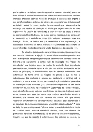 11
patriarcado e o capitalismo, que são separados, mas em interação), como no
caso em que a análise desenvolvida se refere mais estritamente aos debates
marxistas ortodoxos sobre os modos de produção, a explicação das origens e
das transformações de sistemas de gêneros se encontra fora da divisão sexual
do trabalho. Afinal de contas, famílias, lares e sexualidade, são produtos da
mudança dos modos de produção. É assim que Engels concluía as suas
explorações na Origem da Família (15), é sobre isso que se baseia a análise
da economista Heidi Hartmann. Ela insiste sobre a necessidade de considerar
o patriarcado e o capitalismo como dois sistemas separados, mas em
interação. Porém, na medida em que desenvolve a sua argumentação, a
causalidade econômica se torna prioritária e o patriarcado está sempre se
desenvolvendo e mudando como uma função das relações de produção (16).
Os primeiros debates entre as feministas marxistas giravam em torno
dos mesmos problemas: a rejeição do essencialismo daqueles que defendem
que “as exigências da reprodução biológica” determinavam a divisão sexual do
trabalho pelo capitalismo; o caráter fútil da integração dos “modos de
reprodução” nos debates sobre os modos de produção (que reprodução
permanece uma categoria oposta e não tem um estatuto equivalente ao de
modo de produção); o reconhecimento que os sistemas econômicos não
determinam de forma direta as relações de gênero e que de fato a
subordinação das mulheres é anterior ao capitalismo e continua sob o
socialismo; a busca, apesar de tudo, de uma explicação materialista que exclua
as diferenças físicas e naturais (17). Uma tentativa importante de sair desse
círculo vem de Joan Kelly no seu ensaio “A Dupla Visão da Teoria Feminista”,
onde ela defende que os sistemas econômicos e os sistemas de gênero agiam
reciprocamente uns sobre os outros para produzir experiências sociais e
históricas; que nenhum dos dois sistemas era casual, mas que ambos
“operavam simultaneamente para reproduzir as estruturas sócio-econômicas e
as estruturas de dominação masculina de uma ordem social particular”. A idéia
de Kelly de que os sistemas de “gênero” teriam uma existência independente
se constitui numa abertura conceitual decisiva, mas sua vontade de
permanecer no quadro marxista levou-a a dar ênfase à causalidade econômica,
inclusive no que diz respeito à determinação dos sistemas de gênero. “A
 
