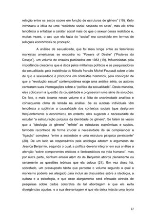 12
relação entre os sexos ocorre em função de estruturas de gênero” (18). Kelly
introduziu a idéia de uma “realidade social baseada no sexo”, mas ela tinha
tendência a enfatizar o caráter social mais do que o sexual dessa realidade e,
muitas vezes, o uso que ela fazia do “social” era concebido em termos de
relações econômicas de produção.
A análise da sexualidade, que foi mais longe entre as feministas
marxistas americanas se encontra no “Powers of Desire” (“Poderes do
Desejo”), um volume de ensaios publicados em 1983 (19). Influenciadas pela
importância crescente que é dada pelos militantes políticos e os pesquisadores
da sexualidade, pela insistência do filósofo francês Michel Foucault sobre o fato
de que a sexualidade é produzida em contextos históricos, pela convicção de
que a “revolução sexual” contemporânea exige uma análise séria, os autores
centraram suas interrogações sobre a “política da sexualidade”. Desta maneira,
eles colocaram a questão da causalidade e propuseram uma série de soluções.
De fato, o mais tocante nesse volume é a falta de unanimidade analítica e
consequente clima de tensão na análise. Se as autoras individuais têm
tendência a sublinhar a causalidade dos contextos sociais (que designam
freqüentemente o econômico), no entanto, elas sugerem a necessidade de
estudar “a estruturação psíquica da identidade de gênero”. Se falam às vezes
que a “ideologia de gênero” “reflete” as estruturas econômicas e sociais,
também reconhece de forma crucial a necessidade de se compreender a
“ligação” complexa “entre a sociedade e uma estrutura psíquica persistente”
(20). De um lado as responsáveis pela antologia adotam o argumento de
Jessica Benjamin, segundo o qual, a política deveria integrar em sua análise a
atenção “sobre componentes eróticos e fantasmáticos na vida humana”, mas
por outra parte, nenhum ensaio além do de Benjamin aborda plenamente ou
seriamente as questões teóricas que ela coloca (21). Em vez disso há,
sobretudo, um pressuposto tácito que percorre o volume segundo o qual o
marxismo poderia ser alargado para incluir as discussões sobre a ideologia, a
cultura e a psicologia, e que esse alargamento será efetuado através de
pesquisas sobre dados concretos de tal abordagem é que ela evita
divergências agudas, e a sua desvantagem é que ela deixa intacta uma teoria
 