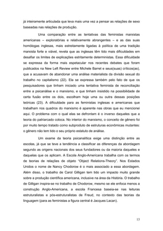 13
já inteiramente articulada que leva mais uma vez a pensar as relações de sexo
baseadas nas relações de produção.
Uma comparação entre as tentativas das feministas marxistas
americanas – exploratórias e relativamente abrangentes – e as das suas
homólogas inglesas, mais estreitamente ligadas à política de uma tradição
marxista forte e viável, revela que as inglesas têm tido mais dificuldades em
desafiar os limites de explicações estritamente deterministas. Essa dificuldade
se expressa da forma mais espetacular nos recentes debates que foram
publicados na New Left Review entre Michele Barret e seus(suas) críticos(as),
que a acusavam de abandonar uma análise materialista da divisão sexual do
trabalho no capitalismo (22). Ela se expressa também pelo fato de que os
pesquisadores que tinham iniciado uma tentativa feminista de reconciliação
entre a psicanálise e o marxismo, e que tinham insistido na possibilidade de
certa fusão entre os dois, escolham hoje uma ou outra dessas posições
teóricas (23). A dificuldade para as feministas inglesas e americanas que
trabalham nos quadros do marxismo é aparente nas obras que eu mencionei
aqui. O problema com o qual elas se defrontam é o inverso daqueles que a
teoria do patriarcado coloca. No interior do marxismo, o conceito de gênero foi
por muito tempo tratado como subproduto de estruturas econômicas mutantes:
o gênero não tem tido o seu próprio estatuto de análise.
Um exame da teoria psicanalítica exige uma distinção entre as
escolas, já que se teve a tendência a classificar as diferenças da abordagem
segundo as origens nacionais dos seus fundadores ou da maioria daqueles e
daquelas que os aplicam. A Escola Anglo-Americana trabalha com os termos
de teorias de relações de objeto “Object Relations-Theory”. Nos Estados
Unidos o nome de Nancy Chodorow é o mais associado a essa abordagem.
Além disso, o trabalho de Carol Gilligan tem tido um impacto muito grande
sobre a produção científica americana, inclusive na área da História. O trabalho
de Gilligan inspira-se no trabalho de Chodorow, mesmo se ele enfoca menos a
construção Anglo-Americana, a escola Francesa baseia-se nas leituras
estruturalistas e pós-estruturalistas de Freud, no contexto das teorias da
linguagem (para as feministas a figura central é Jacques Lacan).
 