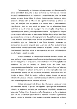 14
As duas escolas se interessam pelos processos através dos quais foi
criada a identidade do sujeito; as duas centram o seu interesse nas primeiras
etapas do desenvolvimento da criança com o objetivo de encontrar indicações
sobre a formação da identidade de gênero. As teóricas das relações de objeto
colocam a ênfase sobre a influência da experiência concreta (a criança vê,
ouve, têm relações com as pessoas que cuidam dela e, particularmente,
naturalmente, com os seus pais), ao passo que os pós-estruturalistas
sublinham o papel central da linguagem na comunicação, interpretação e
representação de gênero (para os pós-estruturalistas... linguagem não designa
unicamente as palavras, mas os sistemas de significação, as ordens simbólicas
que antecedem o domínio da palavra propriamente dita, da leitura e da escrita).
Outra diferença entre essas duas escolas de pensamento diz respeito ao
inconsciente, que par Chodorow é, em última instância, suscetível de
compreensão consciente enquanto para Lacan não o é. Para as lacanianas o
inconsciente é um fator decisivo na construção do sujeito. Ademais, é o lugar
de emergência da divisão sexual e, por essa razão, um lugar de instabilidade
constante para o sujeito sexuado.
Nos anos recentes as historiadoras feministas têm sido atraídas por
essa teoria, ou porque elas permitem fundamentar conclusões particulares para
observações gerais, ou porque elas parecem oferecer uma formulação teórica
importante no que diz respeito ao gênero. Cada vez mais, os(as)
historiadores(as) que trabalham com o conceito de “cultura feminina” citam as
obras de Chodorow e Gilligan como provas e como explicações das suas
interpretações; aquelas que têm problemas com a teoria feminista se viram em
direção a Lacan. Afinal de contas, nenhuma dessas teorias me parece
inteiramente utilizável pelos(as) historiadores(as); um olhar mais atento sobre
cada uma delas poderia ajudar a explicar o porquê.
Minhas reticências frente à teoria das relações de objeto provêm do
seu literalismo, do fato de que ela faz depender a produção da identidade de
gênero e a gênese da mudança, de estruturas de interrelação relativamente
pequenas. Tanto a divisão do trabalho na família quanto as tarefas atribuídas a
cada um dos pais têm um papel crucial na teoria de Chodorow. O produto do
sistema dominante ocidental é uma divisão nítida entre masculino e feminino:
 