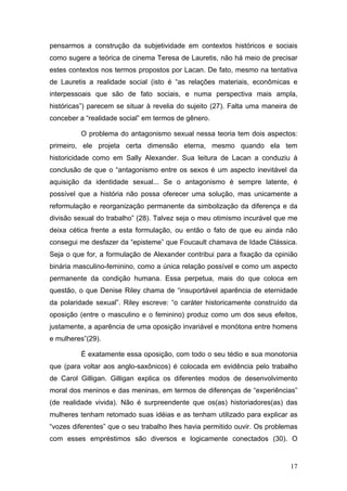 17
pensarmos a construção da subjetividade em contextos históricos e sociais
como sugere a teórica de cinema Teresa de Lauretis, não há meio de precisar
estes contextos nos termos propostos por Lacan. De fato, mesmo na tentativa
de Lauretis a realidade social (isto é “as relações materiais, econômicas e
interpessoais que são de fato sociais, e numa perspectiva mais ampla,
históricas”) parecem se situar à revelia do sujeito (27). Falta uma maneira de
conceber a “realidade social” em termos de gênero.
O problema do antagonismo sexual nessa teoria tem dois aspectos:
primeiro, ele projeta certa dimensão eterna, mesmo quando ela tem
historicidade como em Sally Alexander. Sua leitura de Lacan a conduziu à
conclusão de que o “antagonismo entre os sexos é um aspecto inevitável da
aquisição da identidade sexual... Se o antagonismo é sempre latente, é
possível que a história não possa oferecer uma solução, mas unicamente a
reformulação e reorganização permanente da simbolização da diferença e da
divisão sexual do trabalho” (28). Talvez seja o meu otimismo incurável que me
deixa cética frente a esta formulação, ou então o fato de que eu ainda não
consegui me desfazer da “episteme” que Foucault chamava de Idade Clássica.
Seja o que for, a formulação de Alexander contribui para a fixação da opinião
binária masculino-feminino, como a única relação possível e como um aspecto
permanente da condição humana. Essa perpetua, mais do que coloca em
questão, o que Denise Riley chama de “insuportável aparência de eternidade
da polaridade sexual”. Riley escreve: “o caráter historicamente construído da
oposição (entre o masculino e o feminino) produz como um dos seus efeitos,
justamente, a aparência de uma oposição invariável e monótona entre homens
e mulheres”(29).
É exatamente essa oposição, com todo o seu tédio e sua monotonia
que (para voltar aos anglo-saxônicos) é colocada em evidência pelo trabalho
de Carol Gilligan. Gilligan explica os diferentes modos de desenvolvimento
moral dos meninos e das meninas, em termos de diferenças de “experiências”
(de realidade vivida). Não é surpreendente que os(as) historiadores(as) das
mulheres tenham retomado suas idéias e as tenham utilizado para explicar as
“vozes diferentes” que o seu trabalho lhes havia permitido ouvir. Os problemas
com esses empréstimos são diversos e logicamente conectados (30). O
 