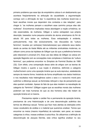 18
primeiro problema que esse tipo de empréstimo coloca é um deslizamento que
acontece freqüentemente na atribuição da causalidade: a argumentação
começa com a afirmação do tipo “a experiência das mulheres levam-nas a
fazer escolhas morais que dependem dos contextos e das relações”, para
chegar à: “as mulheres pensam e escolhem esse caminho porque elas são
mulheres”. Encontramos implicadas nessa abordagem a noção a-histórica, se
não essencialista, de mulheres. Gilligan e outros extrapolam sua própria
descrição, baseados numa pequena amostra de alunos americanos do fim do
século XX para todas as mulheres. Essa extrapolação é evidente,
particularmente, mas não exclusivamente, nas discussões da “cultura
feminina”, levadas por certos(as) historiadores(as) que coletando seus dados
desde as santas da Idade Média até as militantes sindicalistas modernas, os
utilizam como prova da hipótese de Gilligan que diz que a preferência feminina
pelo relacional é universal (31). Esse uso das idéias de Gilligan se coloca em
oposição flagrante com as concepções mais complexas e históricas da “cultura
feminina”, que podemos encontrar no Simpósio de Feminist Studies de 1980
(32). Com efeito, uma comparação dessa série de artigos com as teorias de
Gilligan mostra o quanto a sua noção é ahistórica, definindo a categoria
mulher/homem como uma oposição binária que se auto-reproduz, estabelecida
sempre da mesma forma. Insistindo de forma simplificada nos dados históricos
e nos resultados mais heterogêneos sobre o sexo e o raciocínio moral para
sublinhar a diferença sexual, as feministas reforçam o tipo de pensamento que
elas queriam combater. Apesar do fato de que elas insistem na reavaliação da
categoria do “feminino” (Gilligan sugere que as escolhas morais das mulheres
poderiam ser mais humanas do que as dos homens) elas não tratam da
oposição binária em si mesma.
Precisamos rejeitar o caráter fixo e permanente da oposição binária,
precisamos de uma historicização e de uma desconstrução autêntica dos
termos da diferença sexual. Temos que ficar mais atentas às distinções entre
nosso vocabulário de análise e o material que queremos analisar. Temos que
encontrar os meios (mesmo imperfeitos) de submeter, sem parar, as nossas
categorias à crítica, nossas análises à autocrítica. Se utilizarmos a definição da
desconstrução de Jacques Derrida, esta crítica significa analisar no seu
 