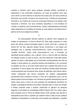 19
contexto a maneira como opera qualquer oposição binária, revertendo e
deslocando a sua construção hierárquica, em lugar de aceitá-la como real,
como óbvia ou como estando na natureza das coisas (33). Em certo sentido as
feministas, sem dúvida, só fizeram isto durante anos. A história do pensamento
feminista é uma história de recusa da construção hierárquica da relação entre
masculino e feminino; nos seus contextos específicos é uma tentativa de
reverter ou deslocar seus funcionamentos. Os(as) historiadores(as) feministas
estão atualmente em condições de teorizar as suas práticas e de desenvolver o
gênero como uma categoria de análise.
II
As preocupações teóricas relativas ao gênero como categoria de
análise só apareceram no final do século XX. Elas estão ausentes na maior
parte das teorias sociais formuladas desde o século XVIII até o começo do
século XX. De fato, algumas dessas teorias construíram a sua lógica sob
analogias com a oposição masculino/feminino, outras reconheceram uma
“questão feminina”, outras ainda preocuparam-se com a formação da
identidade sexual subjetiva, mas o gênero, como o meio de falar de sistemas
de relações sociais ou entre os sexos, não tinha aparecido. Esta falta poderia
explicar em parte a dificuldade que as feministas contemporâneas têm tido de
integrar o termo gênero em conjuntos teóricos pré-existentes e em convencer
os adeptos de uma ou de outra escola teórica que o gênero faz parte do seu
vocabulário. O termo gênero faz parte das tentativas levadas pelas feministas
contemporâneas para reivindicar certo campo de definição, para insistir sobre o
caráter inadequado das teorias existentes em explicar desigualdades
persistentes entre mulheres e homens. A meu ver é significativo que o uso da
palavra gênero tenha emergido num momento de grande efervescência que em
certos casos toma a forma de uma evolução dos paradigmas científicos em
direção a paradigmas literários (da ênfase colocada sobre a causa em direção
à ênfase colocada sobre o sentido, misturando os gêneros da pesquisa
segundo a formulação do antropólogo Clifford Geertz) (34). Em outros casos,
essa evolução toma a forma de debate teórico entre aqueles que afirmam a
transparência dos fatos e aqueles que insistem sobre a idéia de que qualquer
realidade é interpretada ou construída; entre aqueles que defendem e aqueles
 